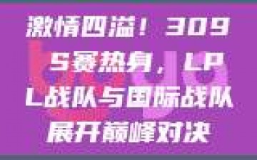 激情四溢！309 S赛热身，LPL战队与国际战队展开巅峰对决