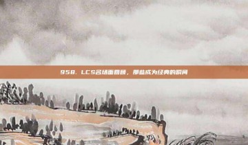 958. LCS名场面回顾，那些成为经典的瞬间