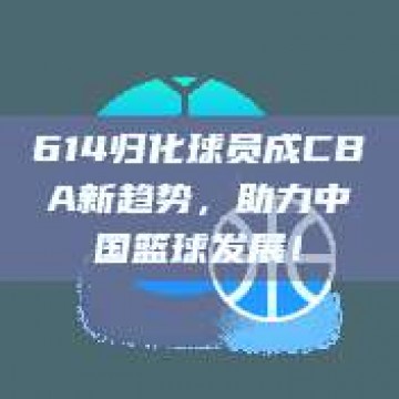 614归化球员成CBA新趋势，助力中国篮球发展！