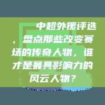 🏆 中超外援评选，盘点那些改变赛场的传奇人物，谁才是最具影响力的风云人物？