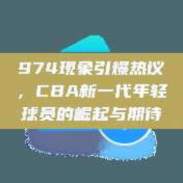 974现象引爆热议，CBA新一代年轻球员的崛起与期待