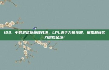 122. 中韩对抗赛巅峰对决，LPL选手力挽狂澜，展现超强实力震撼全场！