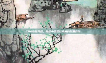 CBA联赛升级，揭秘中国篮球未来的发展方向