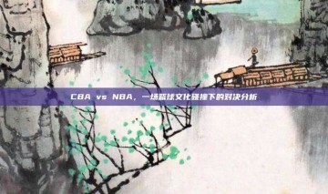 CBA vs NBA，一场篮球文化碰撞下的对决分析