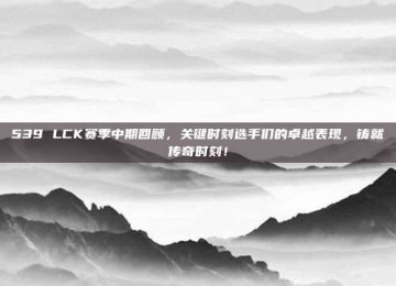 539 LCK赛季中期回顾，关键时刻选手们的卓越表现，铸就传奇时刻！