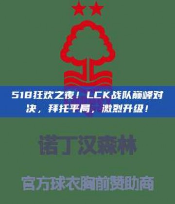 518狂欢之夜！LCK战队巅峰对决，拜托平局，激烈升级！