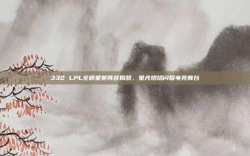 332 LPL全明星赛阵容揭晓，星光熠熠闪耀电竞舞台