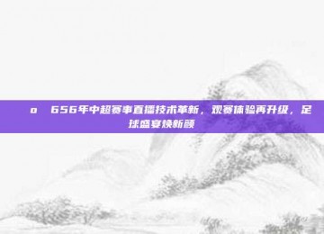 📺✨ 656年中超赛事直播技术革新，观赛体验再升级，足球盛宴焕新颜