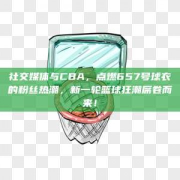 社交媒体与CBA，点燃657号球衣的粉丝热潮，新一轮篮球狂潮席卷而来！