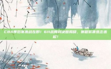 CBA季后赛激战在即！611战局对决图揭晓，赛程紧凑悬念迭起！