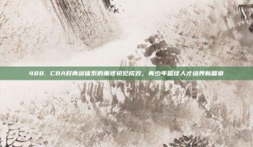 488. CBA对青训体系的重视初见成效，青少年篮球人才培养新篇章