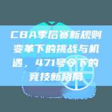 CBA季后赛新规则变革下的挑战与机遇，471号令下的竞技新格局