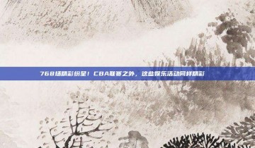 768场精彩纷呈！CBA联赛之外，这些娱乐活动同样精彩📅