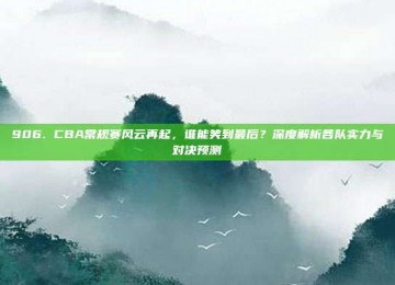 906. CBA常规赛风云再起，谁能笑到最后？深度解析各队实力与对决预测