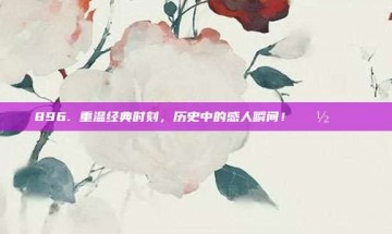 896. 重温经典时刻，历史中的感人瞬间！📽️💖