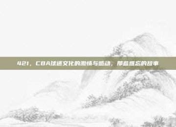 421，CBA球迷文化的激情与感动，那些难忘的故事