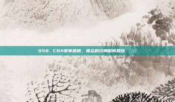 958. CBA赛事回顾，难忘的经典瞬间回放📽️