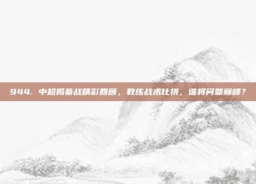 944. 中超揭幕战精彩回顾，教练战术比拼，谁将问鼎巅峰？