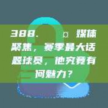 388. 🎤 媒体聚焦，赛季最大话题球员，他究竟有何魅力？