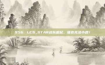 956. LCS_STAR战队崛起，谁也无法小觑！