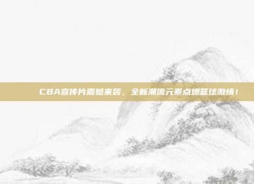 🎉 CBA宣传片震撼来袭，全新潮流元素点燃篮球激情！