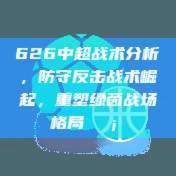 626中超战术分析，防守反击战术崛起，重塑绿茵战场格局🛡️⚡