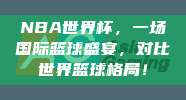 NBA世界杯，一场国际篮球盛宴，对比世界篮球格局！