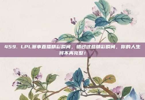 459. LPL赛事直播精彩瞬间，错过这些精彩瞬间，你的人生将不再完整！