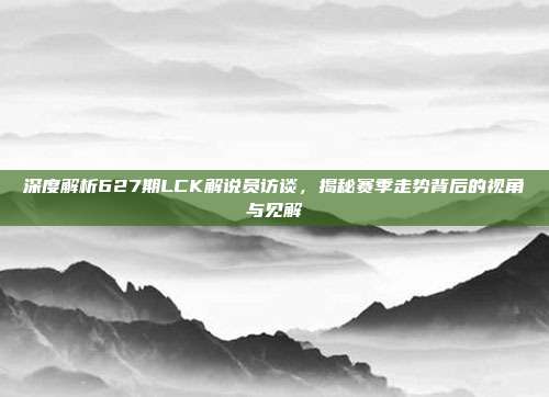 深度解析627期LCK解说员访谈，揭秘赛季走势背后的视角与见解