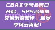 CBA冬季转会窗口开启，529名球员交易消息频传，新赛季风云再起！