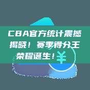 CBA官方统计震撼揭晓！赛季得分王荣耀诞生！👑