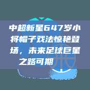 中超新星647岁小将帽子戏法惊艳登场，未来足球巨星之路可期👶⚽