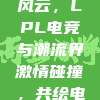 171战队跨界时尚风云，LPL电竞与潮流界激情碰撞，共绘电竞新篇章！