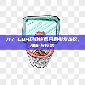 717 CBA职业道德问题引发热议，剖析与反思