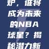 🎉 新秀榜单出炉，谁将成为未来的NBA球星？揭秘潜力新星，激战正酣！