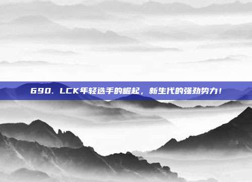 690. LCK年轻选手的崛起，新生代的强劲势力！