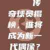 🌟 传奇球员揭榜，谁将成为新一代偶像？