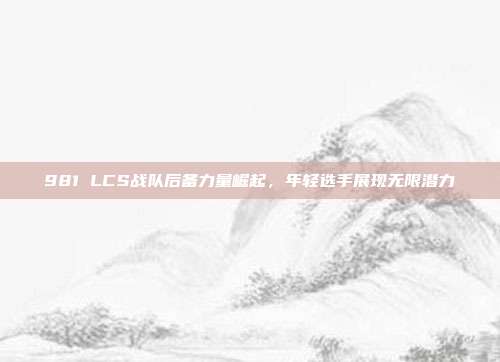 981 LCS战队后备力量崛起，年轻选手展现无限潜力