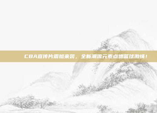 🎉 CBA宣传片震撼来袭，全新潮流元素点燃篮球激情！