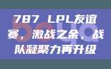 787 LPL友谊赛，激战之余，战队凝聚力再升级