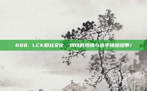 688. LCK粉丝文化，燃烧的热情与选手情感纽带！