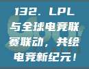 132. LPL与全球电竞联赛联动，共绘电竞新纪元！