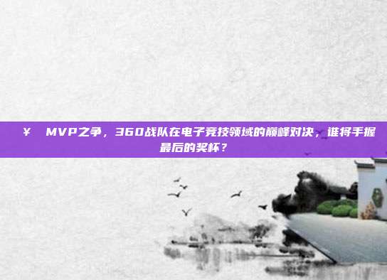 🥇 MVP之争，360战队在电子竞技领域的巅峰对决，谁将手握最后的奖杯？