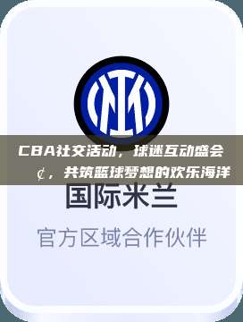 CBA社交活动，球迷互动盛会📢，共筑篮球梦想的欢乐海洋