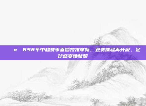 📺✨ 656年中超赛事直播技术革新，观赛体验再升级，足球盛宴焕新颜