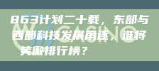 863计划二十载，东部与西部科技发展角逐，谁将笑傲排行榜？🔄📊