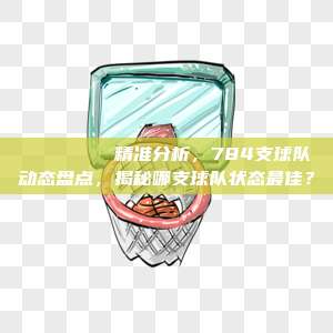 🏀🔍 精准分析，784支球队动态盘点，揭秘哪支球队状态最佳？