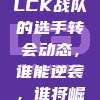 569. LCK战队的选手转会动态，谁能逆袭，谁将崛起？