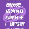 勒布朗·詹姆斯再创历史，成为NBA得分王！谱写辉煌新篇章！