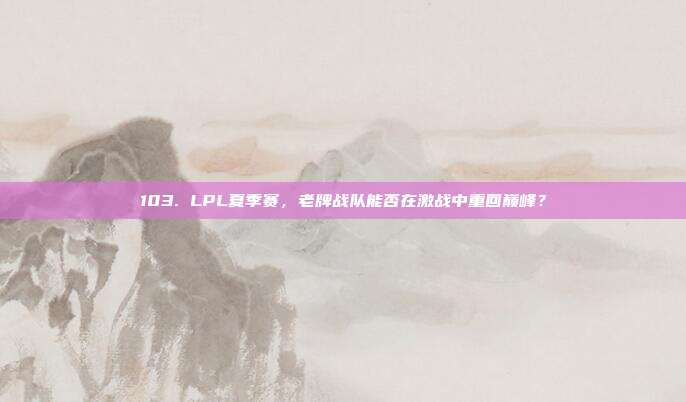 103. LPL夏季赛，老牌战队能否在激战中重回巅峰？